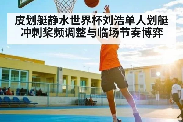皮划艇静水世界杯刘浩单人划艇冲刺桨频调整与临场节奏博弈